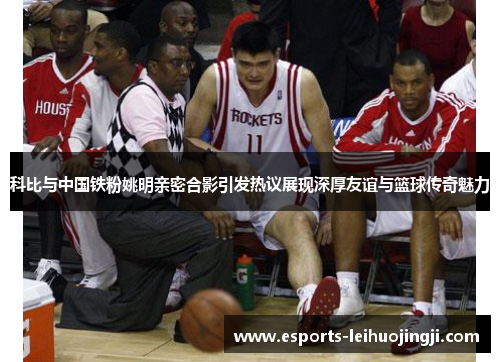 科比与中国铁粉姚明亲密合影引发热议展现深厚友谊与篮球传奇魅力