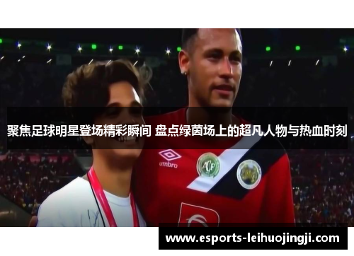 聚焦足球明星登场精彩瞬间 盘点绿茵场上的超凡人物与热血时刻
