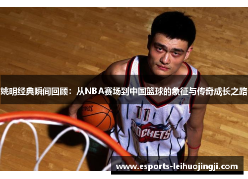 姚明经典瞬间回顾：从NBA赛场到中国篮球的象征与传奇成长之路