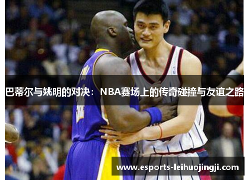巴蒂尔与姚明的对决：NBA赛场上的传奇碰撞与友谊之路